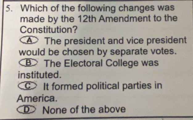 Which of the following changes was
made by the 12th Amendment to the
Constitution?
A The president and vice president
would be chosen by separate votes.
B> The Electoral College was
instituted.
c It formed political parties in
America.
D> None of the above