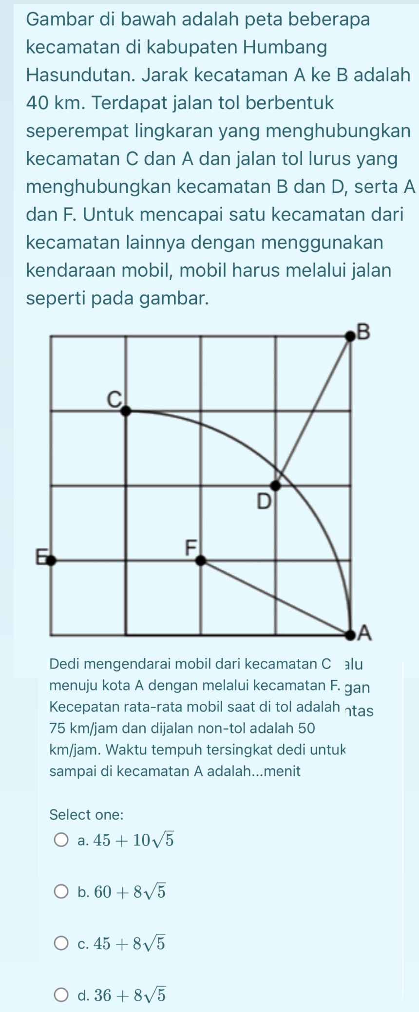 Gambar di bawah adalah peta beberapa
kecamatan di kabupaten Humbang
Hasundutan. Jarak kecataman A ke B adalah
40 km. Terdapat jalan tol berbentuk
seperempat lingkaran yang menghubungkan
kecamatan C dan A dan jalan tol lurus yang
menghubungkan kecamatan B dan D, serta A
dan F. Untuk mencapai satu kecamatan dari
kecamatan lainnya dengan menggunakan
kendaraan mobil, mobil harus melalui jalan
seperti pada gambar.
Dedi mengendarai mobil dari kecamatan Călu
menuju kota A dengan melalui kecamatan F. gan
Kecepatan rata-rata mobil saat di tol adalah ηtas
75 km/jam dan dijalan non-tol adalah 50
km/jam. Waktu tempuh tersingkat dedi untuk
sampai di kecamatan A adalah...menit
Select one:
a. 45+10sqrt(5)
b. 60+8sqrt(5)
C. 45+8sqrt(5)
d. 36+8sqrt(5)