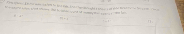 cp+10
mu =0
Kim spent $8 for admission to the fair. She then bought t sheets of ride tickets for $4 each. Circle
the expression that shows the total amount of money Kim spent at the fair.
8t+4
8-4t 12t
8+4t