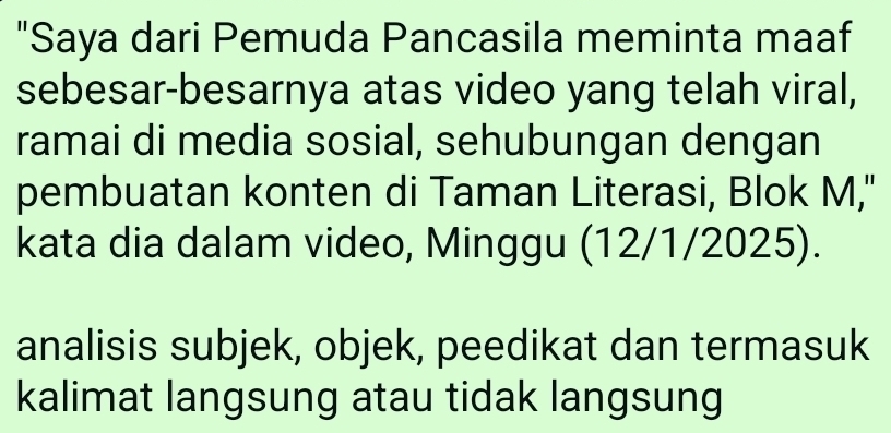 "Saya dari Pemuda Pancasila meminta maaf 
sebesar-besarnya atas video yang telah viral, 
ramai di media sosial, sehubungan dengan 
pembuatan konten di Taman Literasi, Blok M," 
kata dia dalam video, Minggu (12/1/2025). 
analisis subjek, objek, peedikat dan termasuk 
kalimat langsung atau tidak langsung