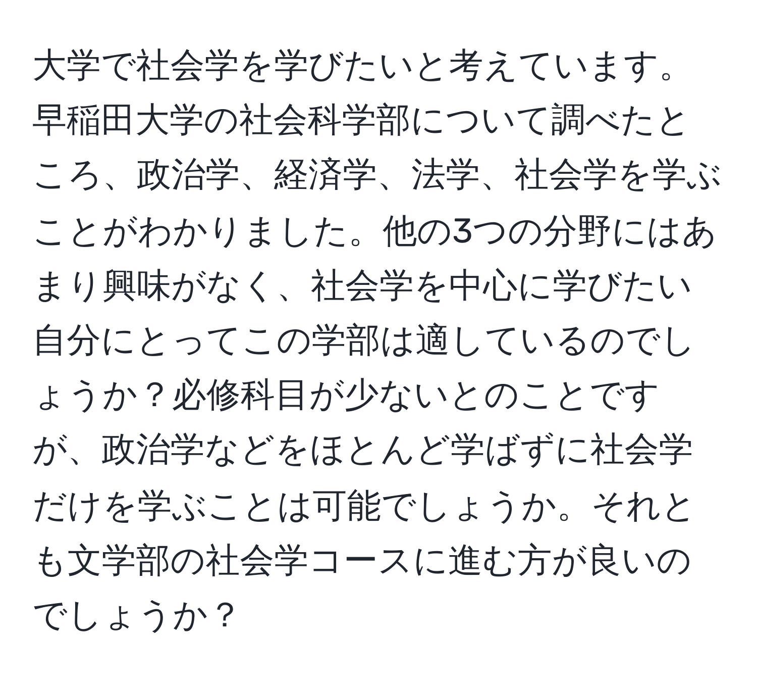 大学で社会学を学びたいと考えています。早稲田大学の社会科学部について調べたところ、政治学、経済学、法学、社会学を学ぶことがわかりました。他の3つの分野にはあまり興味がなく、社会学を中心に学びたい自分にとってこの学部は適しているのでしょうか？必修科目が少ないとのことですが、政治学などをほとんど学ばずに社会学だけを学ぶことは可能でしょうか。それとも文学部の社会学コースに進む方が良いのでしょうか？