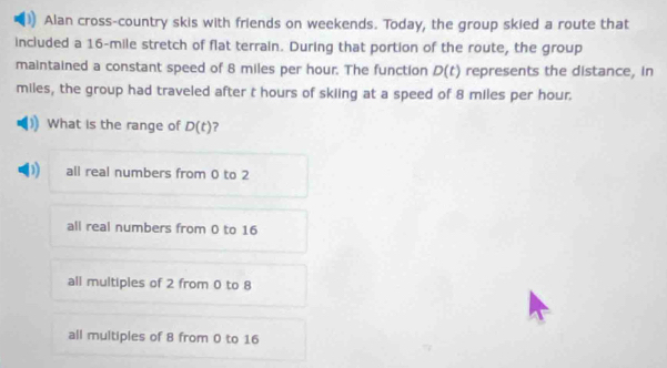 Alan cross-country skis with friends on weekends. Today, the group skied a route that
included a 16-mile stretch of flat terrain. During that portion of the route, the group
maintained a constant speed of 8 miles per hour. The function D(t) represents the distance, in
miles, the group had traveled after t hours of skiing at a speed of 8 miles per hour.
What is the range of D(t) ?
all real numbers from 0 to 2
all real numbers from 0 to 16
all multiples of 2 from 0 to 8
all multiples of 8 from 0 to 16