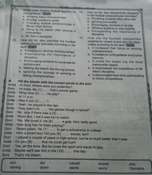 What made Andre's football experience 14. How did Mr. Alex demonstrate discipline
unforgettable?
a. Winning many championships in the football extracurricular activities?
b. Scoring numerous goals b. Ignoring punctuality a. Punishing students who came late
c. Following football extracurricular in c. Encouraging students to be late
Senior High School d. Allowing students to skip training
d. Going to the beach after winning a e. Disregarding the importance of
competition discipline
e. Mr. Alex's discipline 15. How did the football competition
13. How did Mr. Alex prioritize the football experience impact Andre and his team-
text? HOTS mates according to the text? Hos
extracurricular activities according to the a. It increased their focus on winning
a. Focusing on winning championships championships.
b. Emphasizing the importance of b. It created an unforgettable and joyous
discipline memory.
c. Encouraging students to come late for c. It made the beach trip the most
punishment memorable aspect.
d. Making the beach trip the top priority d. It emphasized the importance of Mr.
Alex's discipline.
e. Ignoring the concept of winning or e. It discouraged them from participating
failing championships in future competitions.
B. Fill the blanks with the correct words in the box!
Anita : Hi Doni. Where were you yesterday?
Doni : Hi Anita. My (1) ...... had a soccer game.
Anita : What time (2) .... he play?
Doni : At 11 a.m.
Anita : Was it not (3) .... ?
Doni : Yeah. He played in the rain.
Anita : They didn't (4) ..... the games though it rained?
Doni : No, only if there was a (5) .... .
Anita : Wow! But, I bet it was fun to watch.
Doni : Yes. We loved it. He (6) .. a goal. He's really good.
Anita : How long has he been playing?
Doni : Seven years. He (7) ...... to get a scholarship to college.
Anita : He's a smart boy! Did you (8) ... soccer, too?
Doni : I played a couple of years in high school, but he is much better than I was.
Anita : Do you (9) ... that he could get hurt?
Doni : Yes, all the time. But he loves the sport and wants to play.
Anita : Maybe we'll see him in the (10) ... one day.
Doni : That's his dream.
son did cancel scored play
raining storm wants worry Olympics