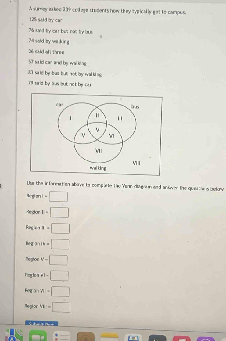 A survey asked 239 college students how they typically get to campus.
125 said by car
76 said by car but not by bus
74 said by walking
36 said all three
57 said car and by walking
83 said by bus but not by walking
79 said by bus but not by car
Use the information above to complete the Venn diagram and answer the questions below.
Region I=□
Region II=□
Region III=□
Region IV=□
Region V=□
Region VI=□
Region VII=□
Region VIII=□
Cuhmit Dart
frac 