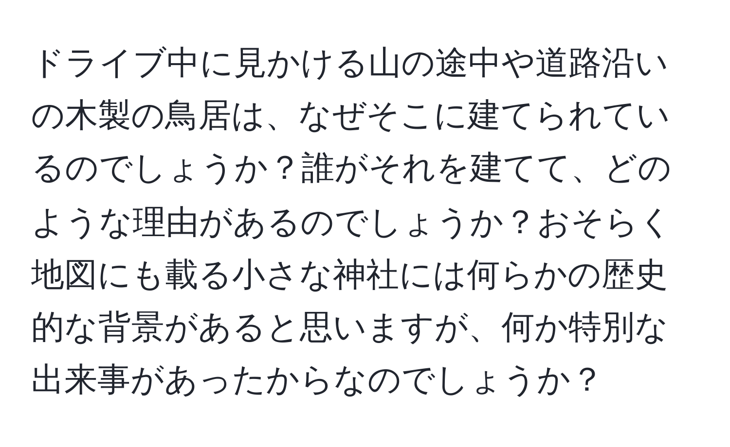 ドライブ中に見かける山の途中や道路沿いの木製の鳥居は、なぜそこに建てられているのでしょうか？誰がそれを建てて、どのような理由があるのでしょうか？おそらく地図にも載る小さな神社には何らかの歴史的な背景があると思いますが、何か特別な出来事があったからなのでしょうか？