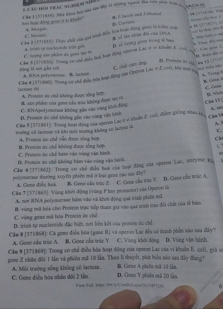 cầu hồi trác nghiệm nhIề
Cầu 1 [371854]: Nhà khoa học nào sau đây là những người đầu tiên phát hiện t c, 3ACH ID
D. Correns. 10 [371870]: Thâ
hóa hoạt động gene ở vi khuẩn B. F Jacob and J.Monod
A. Morgan
Cầu 2 [371855]: Thực chất của quá trình điều hòa hoạt động gene là kiểm soát r H [371871] G Gene cầu trúc 7
B. số lần nhân đôi của DNA  b bị thay đời th
C. Mendel.
A. trinh tự nucleotide trên gen.
D. số lượng gene trong tế bảo A Đột biên ở mộ
C. Các gene 7
Câu 3 [371856]: Trong cơ chế điều hoà hoạt động operon Lac ở vi khuẩn E. colt, 3. Thay đối trin
C. lượng sản phẩm do gene tạo ra
động là nơi gắn với
C. chất cảm ứng. D. Biến đối trị
D. Protein ức chế
hat biểu nào
Câu 4 [371860]: Trong cơ chể điều hòa hoạt động của Operon Lac ở E.coli, khi môi trug âu 12 [37187
A. RNA polymerase. B. lactose.
A. Trong đ
B. Gene đ
lactose thì
C. Gene
A. Protein ức chế không được tổng hợp
D. Nhór
Câu 13 [
B. sản phẩm của gene cầu trúc không được tạo ra
C. RNApolymerase không gắn vào vùng khởi động.
D. Protein ức chế không gắn vào vùng vận hành.
Câu 5 [371861]: Trong hoạt động của operon Lac ở vi khuẩn E. coli, điểm giống nhau khí Câu 14 A. sau
A.F
trường có lactose và khi môi trường không có lactose là.
C.
A. Protein ức chế vẫn được tổng hợp. Câu
B. Protein ức chế không được tổng hợp. L
C. Protein ức chế bám vào vùng vận hành. m
D. Protein ức chế không bám vào vùng vận hành.
Câu 6 [371862]: Trong cơ chế điều hoà của hoạt động của operon Lac, enzyme RNa 
polymerase thường xuyên phiên mã ở loại gene nảo sau đây?
A. Gene điều hoả. B. Gene cầu trúc Z. C. Gene cấu trúc Y. D. Gene cầu trúc A.
Câu 7 [371863]: Vùng khởi động (vùng P hay promotor) của Operon là
A. nơi RNA polymerase bám vào và khởi động quá trình phiên mã.
B. vùng mã hóa cho Protein trực tiếp tham gia vào quá trình trao đổi chất của tể bảo.
C. vùng gene mã hóa Protein ức chế.
D. trình tự nucleotide đặc biệt, nơi liên kết của protein ức chế.
Câu 8 [371868]: Cả gene điều hòa (gene R) và operon Lac đều có thành phần nào sau đây?
A. Gene cấu trúc A. B. Gene cấu trúc Y. C. Vùng khởi động. D. Vùng vận hành.
Câu 9 [371869]: Trong cơ chế điều hòa hoạt động của operon Lac của vi khuẩn E. coli, giả sử
gene Z nhân đôi 1 lần và phiên mã 10 lần. Theo lí thuyết, phát biểu nào sau đây đúng?
A. Môi trường sống không có lactose. B. Gene A phiên mã 10 lần.
C. Gene điều hòa nhân đôi 2 lần. D. Gene Y phiên mã 20 lần.
View Full: https://bit.ly/ComBoLuyenThiTHPTQG 6