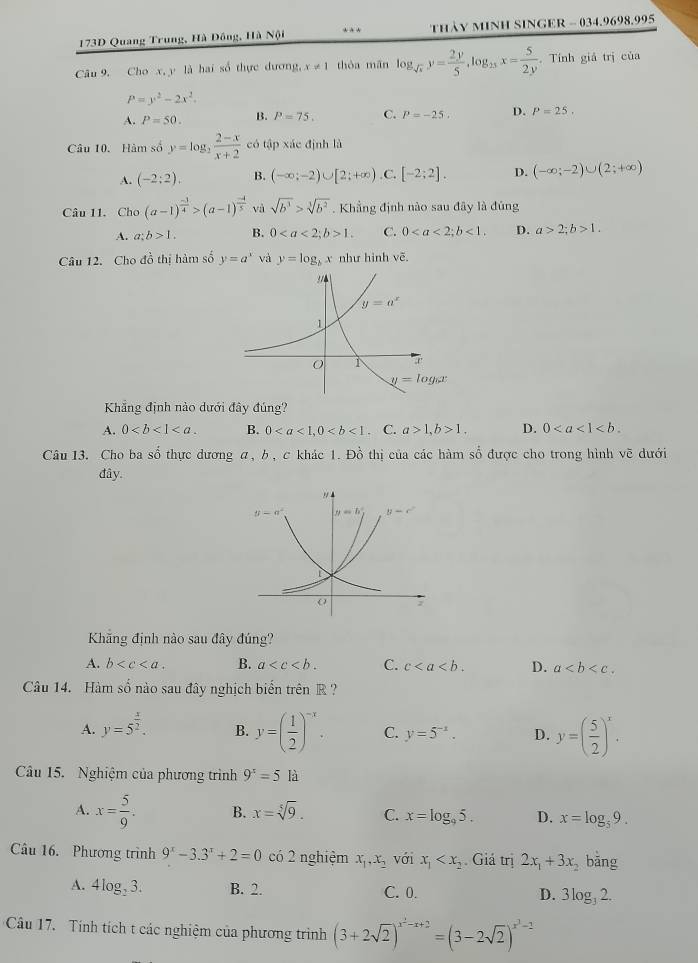 173D Quang Trung, Hà Đồng, Hà Nội *  * thảy MInH SINGER - 034.9698.995
Câu 9. Cho x, y là hai số thực dương, x!= 1 thòa mǎn log _sqrt(x)y= 2y/5 ,log _2xx= 5/2y . Tính giả trị của
P=y^2-2x^2.
A. P=50. B. P=75, C. P=-25. D. P=25.
Câu 10. Hàm số y=log _2 (2-x)/x+2  có tập xác định là
A. (-2:2endpmatrix . B. (-∈fty ;-2)∪ [2;+∈fty ) .C. [-2;2]. D. (-∈fty ;-2)∪ (2;+∈fty )
Câu 11. Cho (a-1)^ (-3)/4 >(a-1)^ (-4)/5  và sqrt(b^3)>sqrt[3](b^2). Khẳng định nào sau đây là đúng
A. a:b>1. B. 01. C. 0<1. D. a>2;b>1.
Câu 12. Cho đồ thị hàm số y=a^x và y=log _bx như hình vẽ.
Khẳng định nào dưới đây đúng?
A. 0 B. 0. C. a>1,b>1. D. 0
Câu 13. Cho ba shat 0 thực dương α, b, c khác 1. Đồ thị của các hàm số được cho trong hình vẽ dưới
đây.
Khãng định nào sau đây đúng?
A. b B. a C. c D. a
Câu 14. Hàm số nào sau đây nghịch biển trên R ?
A. y=5^(frac x)2. B. y=( 1/2 )^-x. C. y=5^(-x). D. y=( 5/2 )^x.
Câu 15. Nghiệm của phương trình 9^x=5 là
A. x= 5/9 . B. x=sqrt[5](9). C. x=log _95. D. x=log _59.
Câu 16. Phương trình 9^x-3.3^x+2=0 có 2 nghiệm x_1,x_2 với x_1 Giá trị 2x_1+3x băng
A. 4log _23. B. 2. C. 0. D. 3log _32.
Cầu 17. Tính tích t các nghiệm của phương trình (3+2sqrt(2))^x^2-x+2=(3-2sqrt(2))^x^3-2
