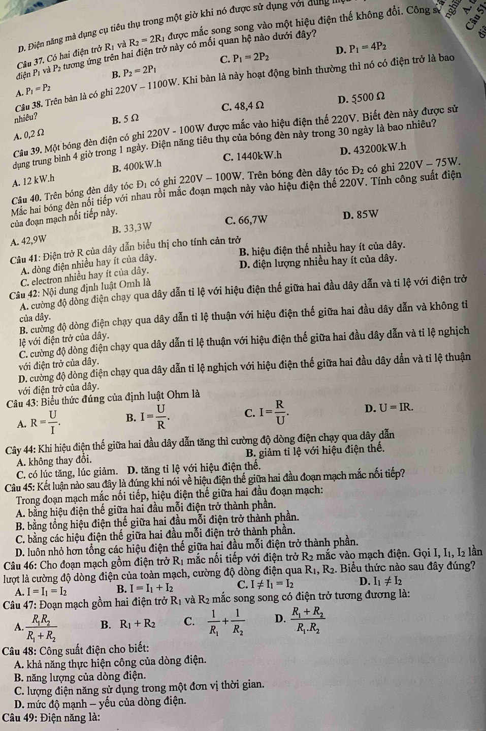 D. Điện năng mà dụng cụ tiêu thụ trong một giờ khi nó được sử dụng với dung  n
Câu 37. Có hai điện trở R_1 và R_2=2R_1 được mắc song song vào một hiệu điện thế không đổi. Công sự 5
dienP_1 và P2 tương ứng trên hai điện trở này có mối quan hệ nào dưới đây?
C. P_1=2P_2
B. P_2=2P_1 D. P_1=4P_2
Câu 38. Trên bàn là có ghi 220V - 1100W. Khi bản là này hoạt động bình thường thì nó có điện trở là bao
A. P_1=P_2
C. 48,4Ω D. 5500 Ω
nhiêu?
B. 5 Ω
Câu 39. Một bóng đèn điện có ghi 220V - 100W được mắc vào hiệu điện thế 220V. Biết đèn này được sử
A. 0,2 Ω
dụng trung bình 4 giờ trong 1 ngày. Điện năng tiêu thụ của bóng đèn này trong 30 ngày là bao nhiêu?
C. 1440kW.h D. 43200kW.h
A. 12 kW.h B. 400kW.h
Câu 40. Trên bóng đèn dây tóc D_1 có ghi 220V - 100 W. Trên bóng đèn dây tóc D_2 có ghi 220V - 75W.
Mắc hai bóng đèn nối tiếp với nhau rồi mắc đoạn mạch này vào hiệu điện thế 220V. Tính công suất điện
của đoạn mạch nối tiếp này.
B. 33,3W C. 66,7W D. 85W
A. 42,9W
B. hiệu điện thế nhiều hay ít của dây.
Câu 41: Điện trở R của dây dẫn biểu thị cho tính cản trở
D. điện lượng nhiều hay ít của dây.
A. dòng điện nhiều hay ít của dây.
C. electron nhiều hay ít của dây.
Câu 42:Nhat O 1 dung định luật Omh là
A. cường độ dòng điện chạy qua dây dẫn tỉ lệ với hiệu điện thế giữa hai đầu dây dẫn và tỉ lệ với điện trở
B. cường độ dòng điện chạy qua dây dẫn tỉ lệ thuận với hiệu điện thế giữa hai đầu dây dẫn và không tỉ
của dây.
lệ với điện trở của dây.
C. cường độ dòng điện chạy qua dây dẫn tỉ lệ thuận với hiệu điện thế giữa hai đầu dây dẫn và tỉ lệ nghịch
với điện trở của dây.
D. cường độ dòng điện chạy qua dây dẫn tỉ lệ nghịch với hiệu điện thế giữa hai đầu dây dẫn và tỉ lệ thuận
với điện trở của dây.
Câu 43: Biểu thức đúng của định luật Ohm là
A. R= U/I . B. I= U/R .
C. I= R/U .
D. U=IR.
Cây 44: Khi hiệu điện thế giữa hai đầu dây dẫn tăng thì cường độ dòng điện chạy qua dây dẫn
A. không thay đổi. B. giảm tỉ lệ với hiệu điện thế.
C. có lúc tăng, lúc giảm. D. tăng tỉ lệ với hiệu điện thế.
Câu 45: Kết luận nào sau đây là đúng khi nói về hiệu điện thế giữa hai đầu đoạn mạch mắc nối tiếp?
Trong đoạn mạch mắc nối tiếp, hiệu điện thế giữa hai đầu đoạn mạch:
A. bằng hiệu điện thế giữa hai đầu mỗi điện trở thành phần.
B. bằng tổng hiệu điện thế giữa hai đầu mỗi điện trở thành phần.
C. bằng các hiệu điện thế giữa hai đầu mỗi điện trở thành phần.
D. luôn nhỏ hơn tổng các hiệu điện thế giữa hai đầu mỗi điện trở thành phần.
* Câu 46: Cho đoạn mạch gồm điện trở R_1 mắc nối tiếp với điện trở R_2 1 mắc vào mạch điện. Gọi I, I₁, I₂ lần
lượt là cường độ dòng điện của toàn mạch, cường độ dòng điện qua R_1 , R2. Biểu thức nào sau đây đúng?
C.
A. I=I_1=I_2 B. I=I_1+I_2 I!= I_1=I_2 D. I_1!= I_2
Câu 47: Đoạn mạch gồm hai điện trở R_1 và R_2 mắc song song có điện trở tương đương là:
A. frac R_1R_2R_1+R_2 B. R_1+R_2 C. frac 1R_1+frac 1R_2 D. frac R_1+R_2R_1.R_2
Câu 48: Công suất điện cho biết:
A. khả năng thực hiện công của dòng điện.
B. năng lượng của dòng điện.
C. lượng điện năng sử dụng trong một đơn vị thời gian.
D. mức độ mạnh - yếu của dòng điện.
* Câu 49: Điện năng là: