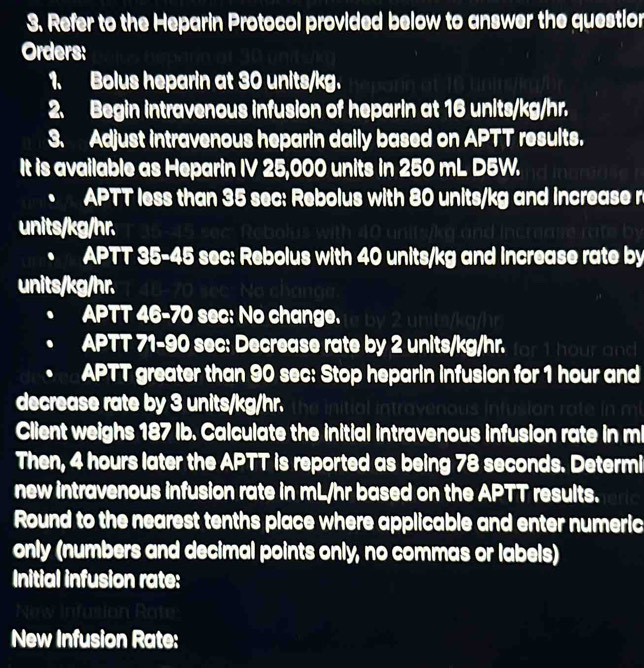 Refer to the Heparin Protocol provided below to answer the questior 
Orders: 
1. Bolus heparin at 30 units/kg. 
2. Begin intravenous infusion of heparin at 16 units/kg/hr. 
3. Adjust intravenous heparin dally based on APTT results. 
It is available as Heparin IV 25,000 units in 250 mL D5W. 
APTT less than 35 sec : Rebolus with 80 units/kg and increase r
units/kg/hr. 
. APTT 35-45 sec : Rebolus with 40 units/kg and increase rate by
units/kg/hr.
APTT 46-70 sec : No change. 
APTT 71-90 sec : Decrease rate by 2 units/kg/hr. or t hour nt 
APTT greater than 90 sec : Stop heparin infusion for 1 hour and 
decrease rate by 3 units/kg/hr. 
Client weighs 187 Ib. Calculate the initial intravenous infusion rate in m
Then, 4 hours later the APTT is reported as being 78 seconds. Determi 
new intravenous infusion rate in mL/hr based on the APTT results. 
Round to the nearest tenths place where applicable and enter numeric 
only (numbers and decimal points only, no commas or labels) 
Initial infusion rate: 
New Infusion Rate: