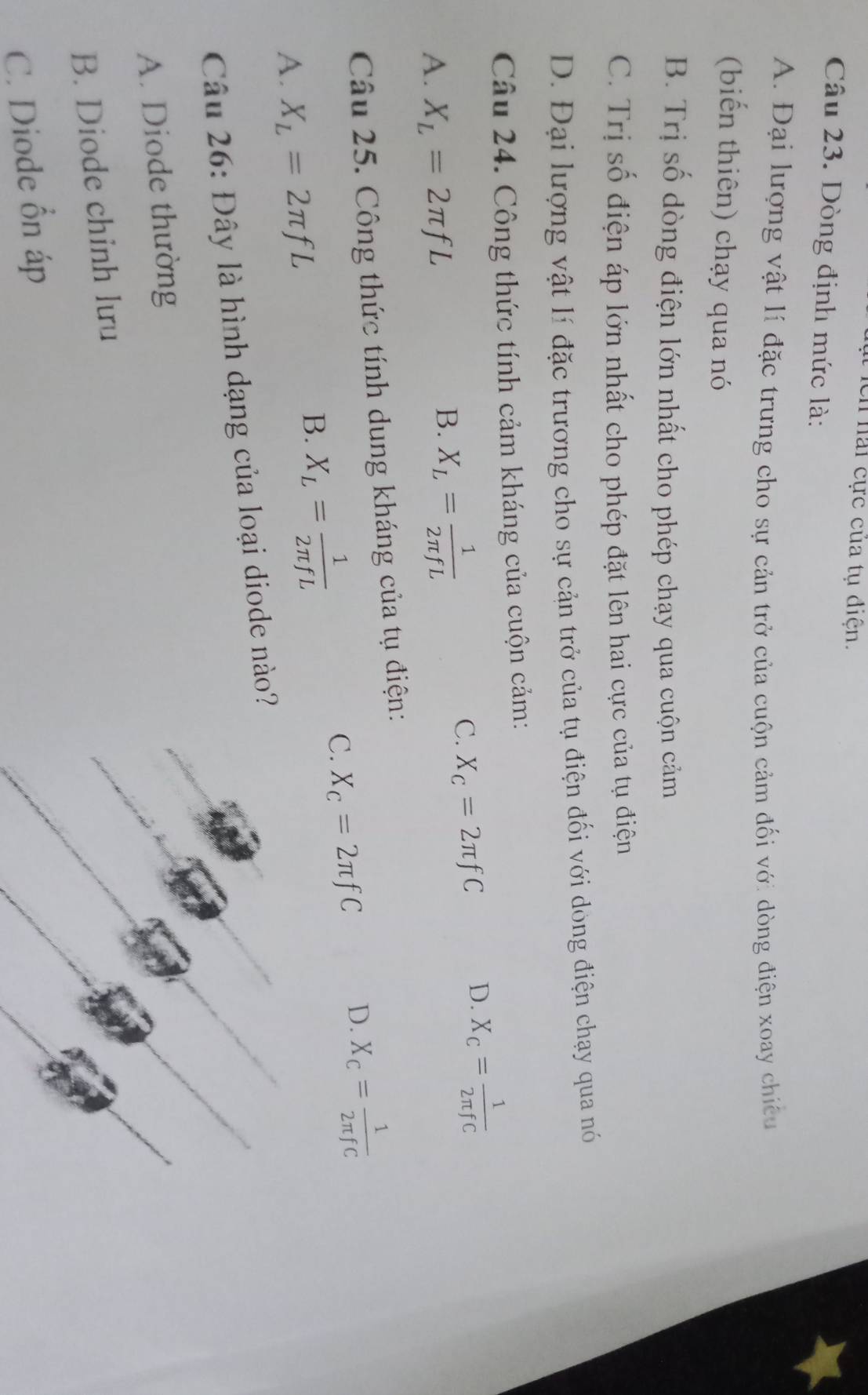 ch hải cực của tụ điện.
Câu 23. Dòng định mức là:
4
A. Đại lượng vật lí đặc trưng cho sự cản trở của cuộn cảm đối với dòng điện xoay chiếu
(biến thiên) chạy qua nó
B. Trị số dòng điện lớn nhất cho phép chạy qua cuộn cảm
C. Trị số điện áp lớn nhất cho phép đặt lên hai cực của tụ điện
D. Đại lượng vật lí đặc trương cho sự cản trở của tụ điện đối với dòng điện chạy qua nó
Câu 24. Công thức tính cảm kháng của cuộn cảm:
C. X_C=2π fC D. X_C= 1/2π fC 
A. X_L=2π fL
B. X_L= 1/2π fL 
Câu 25. Công thức tính dung kháng của tụ điện:
C. X_C=2π fC
D. X_C= 1/2π fC 
A. X_L=2π fL
B. X_L= 1/2π fL 
Câu 26:D lây là hình dạng của loại diode nào?
A. Diode thường
B. Diode chinh lưu
C. Diode ổn áp