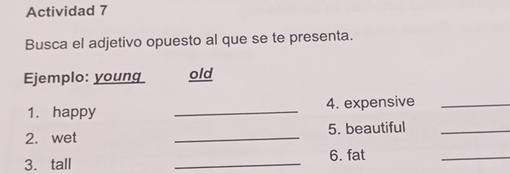 Actividad 7 
Busca el adjetivo opuesto al que se te presenta. 
Ejemplo: young old 
1. happy _4. expensive_ 
2. wet _5. beautiful_ 
_ 
6. fat 
3. tall 
_