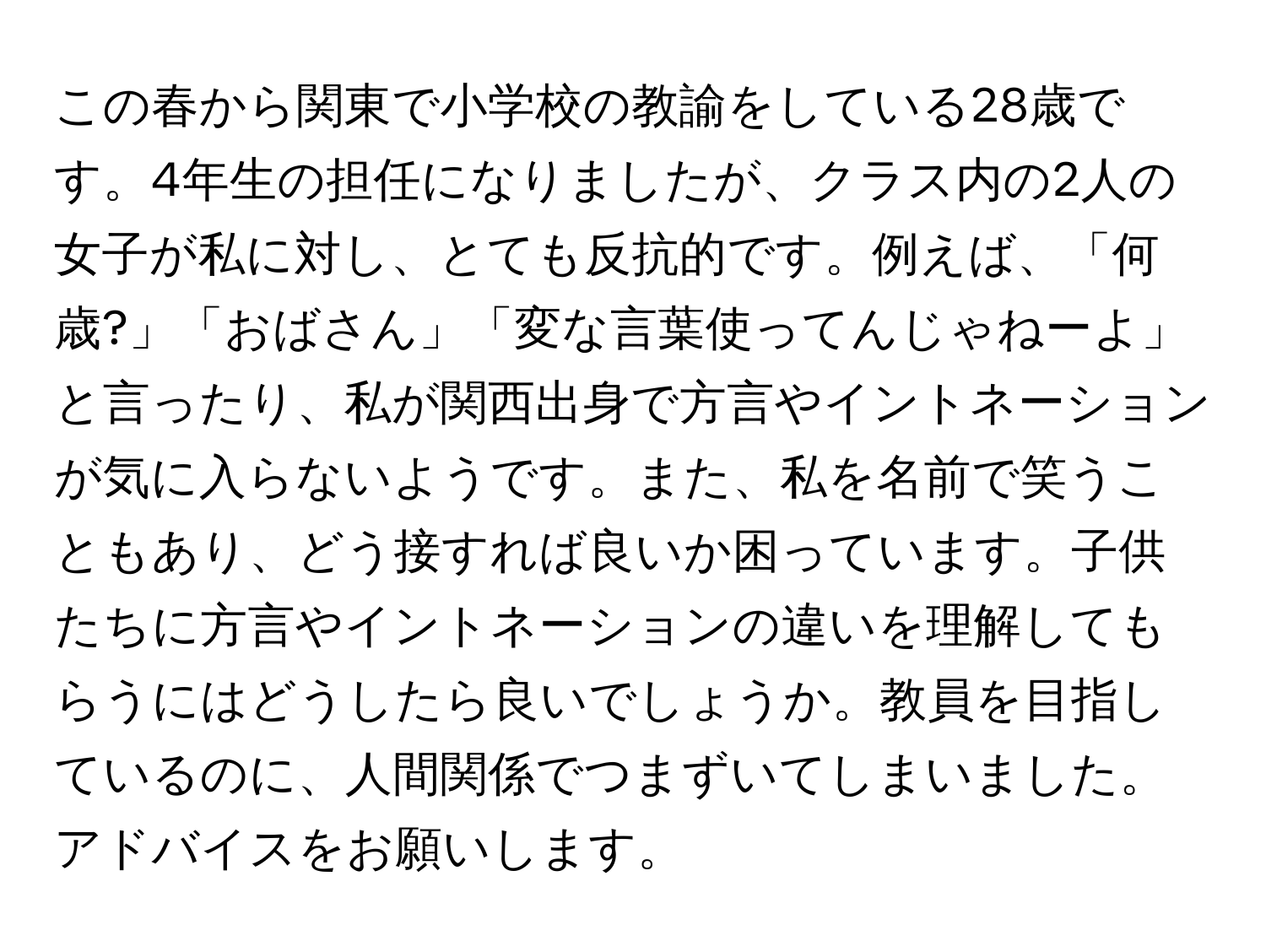 この春から関東で小学校の教諭をしている28歳です。4年生の担任になりましたが、クラス内の2人の女子が私に対し、とても反抗的です。例えば、「何歳?」「おばさん」「変な言葉使ってんじゃねーよ」と言ったり、私が関西出身で方言やイントネーションが気に入らないようです。また、私を名前で笑うこともあり、どう接すれば良いか困っています。子供たちに方言やイントネーションの違いを理解してもらうにはどうしたら良いでしょうか。教員を目指しているのに、人間関係でつまずいてしまいました。アドバイスをお願いします。