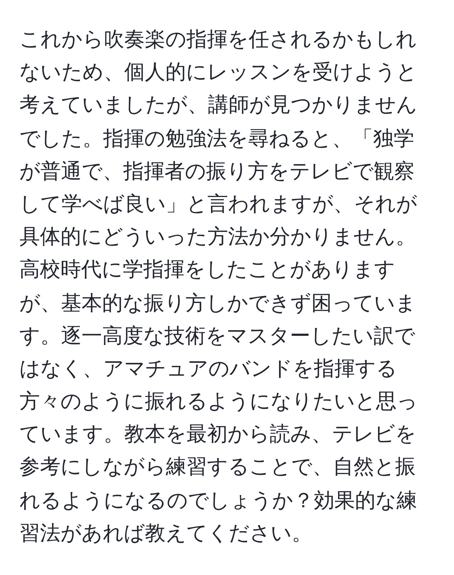 これから吹奏楽の指揮を任されるかもしれないため、個人的にレッスンを受けようと考えていましたが、講師が見つかりませんでした。指揮の勉強法を尋ねると、「独学が普通で、指揮者の振り方をテレビで観察して学べば良い」と言われますが、それが具体的にどういった方法か分かりません。高校時代に学指揮をしたことがありますが、基本的な振り方しかできず困っています。逐一高度な技術をマスターしたい訳ではなく、アマチュアのバンドを指揮する方々のように振れるようになりたいと思っています。教本を最初から読み、テレビを参考にしながら練習することで、自然と振れるようになるのでしょうか？効果的な練習法があれば教えてください。