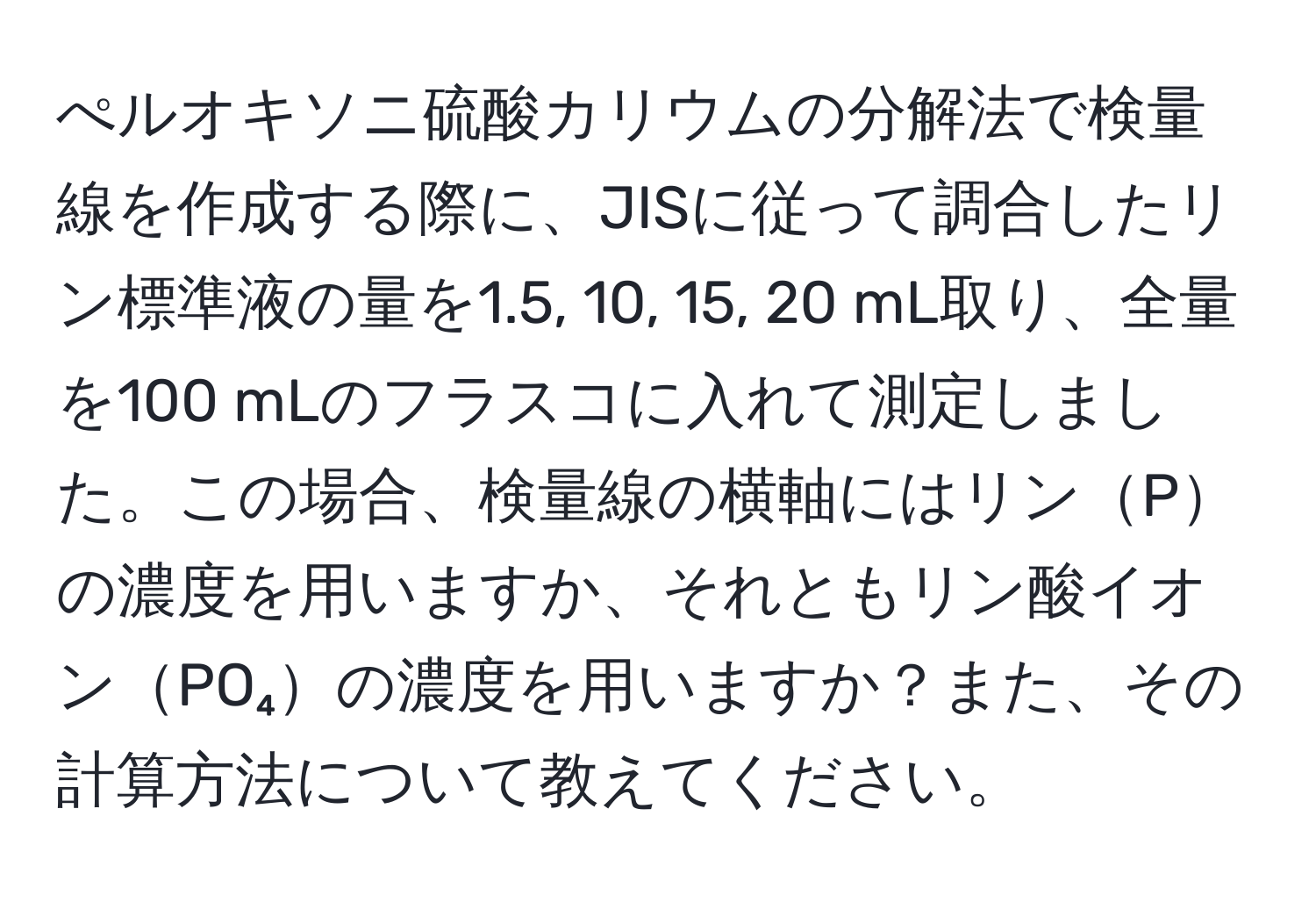 ぺルオキソニ硫酸カリウムの分解法で検量線を作成する際に、JISに従って調合したリン標準液の量を1.5, 10, 15, 20 mL取り、全量を100 mLのフラスコに入れて測定しました。この場合、検量線の横軸にはリンPの濃度を用いますか、それともリン酸イオンPO₄の濃度を用いますか？また、その計算方法について教えてください。