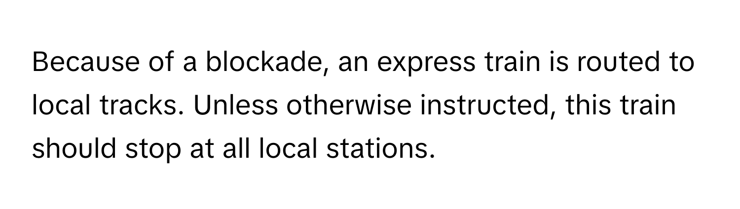 Because of a blockade, an express train is routed to local tracks. Unless otherwise instructed, this train should stop at all local stations.