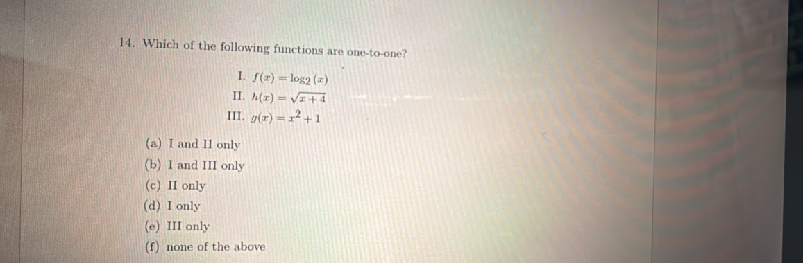 Which of the following functions are one-to-one?
I. f(x)=log _2(x)
II. h(x)=sqrt(x+4)
III. g(x)=x^2+1
(a) I and II only
(b) I and III only
(c) II only
(d) I only
(e) III only
(f) none of the above