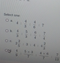 Select one:
a, 4: 4/3 : 4/6 :7
b.  4/3 : 5/3 : 6/4 : 7/4 
C. 2 2/5 :3:4:4 2/3 
ể  4/9 : (5* 3)/7 : (4* 6)/7 : 7/13 