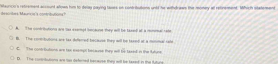 Mauricio's retirement account allows him to delay paying taxes on contributions until he withdraws the money at retirement. Which statement
describes Mauricio's contributions?
A. The contributions are tax exempt because they will be taxed at a minimal rate
B. The contributions are tax deferred because they will be taxed at a minimal rate.
C. The contributions are tax exempt because they will be taxed in the future
D. The contributions are tax deferred because they will be taxed in the future