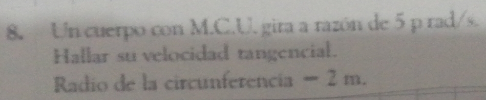 Un cuerpo con M.C.U. gira a razón de 5 p rad/s. 
Hallar su velocidad tangencial. 
Radio de la circunferencia − 2 m.