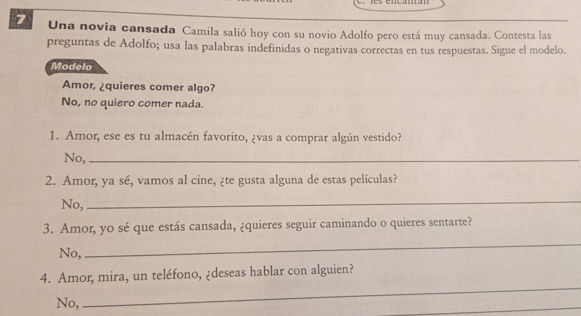 Una novia cansada Camila salió hoy con su novio Adolfo pero está muy cansada. Contesta las
preguntas de Adolfo; usa las palabras indefinidas o negativas correctas en tus respuestas. Sigue el modelo.
Modelo
Amor, ¿quieres comer algo?
No, no quiero comer nada.
1. Amor, ese es tu almacén favorito, ¿vas a comprar algún vestido?
No,_
2. Amor, ya sé, vamos al cine, ¿te gusta alguna de estas películas?
No,
_
3. Amor, yo sé que estás cansada, ¿quieres seguir caminando o quieres sentarte?
No,
_
_
4. Amor, mira, un teléfono, ¿deseas hablar con alguien?
No,
_