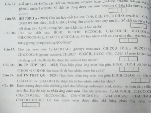 (Đề MH - 2018) Cho các chất sau: methane, ethyene, buta-1,3-diene, benzene, toluene, styre
L
phenol, methyl acrylate. Số chất tác dụng được với nước bromine ở điều kiện thường là ba
nhiêu?
Câu 35: (Đề TSĐH A - 2009) Cho các hợp chất hữu cơ: C_2H_2; C_2H_4;CH_2O;CH_2O_2 (mạch hở); C₃H()
(mạch hở, đơn chức). Biết C_3H_4O_2 không làm chuyên màu quỳ tím âm. Số chất tác dụng đư
với dung dịch AgNO_3 trong NH_3 tạo ra kết túa là bao nhiều?
Câu 36: Cho các chất sau: HCHO; HCOOH; H HCOOCH_3;CH_3COOC_2H_5; (HC N )):C:H
CH_3COOCH=CH_2;CH_3CHO;(COOC_2H_3)_2 Có bao nhiêu chất có khả năng tham gia phân im
tráng gương (dung dịch AgNO_3/NH_3)
Câu 37: Cho các ester sau: C_6H_5COOC_6H_5 (phenyl benzoate); CH_3COO-[CH_2]_2-OOCCH_2CH_3
CH₃C OOC_6H_5 (phenyl acetate); CH_3OOC-COOCH_3;HCOO-CH_2-C_6H_5 ?  Số ester khi tác dụn
với dung dịch NaOH dư thu được hai muồi là bao nhiêu?
Câu 38: (Để TN THPT QG - 2023) Thực hiện phản ứng ester hóa giữa HOOC-COOH với hỗn hợ
CH₃OH và C_2H_3C OH thu được tổi đa bao nhiêu ester hai chức?
Câu 39: (Đề TN THPT QG - 2023) Thực hiện phản ứng ester hóa giữa HOCH_2CH_2OH với hỗn he
CH:C DOOH và C_2H_3C COOH thu được tổi đa bao nhiêu ester hai chức?
Câu 40: Ester thường được điều chế bằng cách đun hỗn hợp carboxylic acid, alcohol và dung dịch sulfu
acid đặc. Khi đó xây ra phân ứng ester hóa. Cho các ester sau: C_2H_5COOCH_3;CH_3COOC]
CH_2(COOCH_3); (HCOO)_2C_2H_4; CH_2=CHCOOCH_3,C_6H_5COOC_2H_5;CH_3COOC_6]
CH_3COOCH=CH_2 ? Có bao nhiêu ester được điều chế bằng phản ứng ester hé