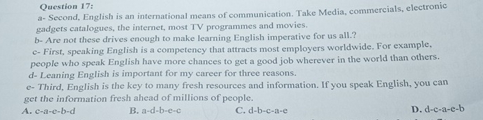 a- Second, English is an international means of communication. Take Media, commercials, electronic
gadgets catalogues, the internet, most TV programmes and movies.
b- Are not these drives enough to make learning English imperative for us all.?
c- First, speaking English is a competency that attracts most employers worldwide. For example,
people who speak English have more chances to get a good job wherever in the world than others.
d- Leaning English is important for my career for three reasons.
e- Third, English is the key to many fresh resources and information. If you speak English, you can
get the information fresh ahead of millions of people.
A. c-a-c-b-d B. a-d-b-e-c C. d-b-c-a-c D. d-c-a-e-b