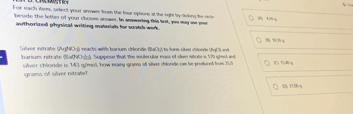 CHEMISTRY
For each item, select your answer from the four options at the right by clicking the circle (A) 4.20 g
beside the letter of your chosen answer. In answering this test, you may use your
authorized physical writing materials for scratch work.
(B) 10.30 g
Silver nitrate (AgNO_3) reacts with barium chloride (BaCl_2) to form silver chloride (AgCl) and
barium nitrate (Ba(NO_3)_2). Suppose that the molecular mass of silver nitrate is 170 g/mol and
silver chloride is 143 g/mol, how many grams of silver chloride can be produced from 25.0 (C) 15.40 g
grams of silver nitrate?
(D) 21.00 g