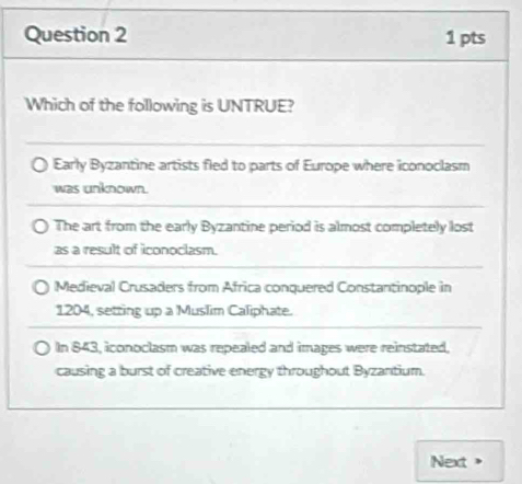 Which of the following is UNTRUE?
Early Byzantine artists fled to parts of Europe where iconoclasm
was unknown.
The art from the early Byzantine period is almost completely lost
as a result of iconoclasm.
Medieval Crusaders from Africa conquered Constantinople in
1204, setring up a Muslim Caliphate.
In 843, iconoclasm was repealed and images were reinstated,
causing a burst of creative energy throughout Byzantium.
Next