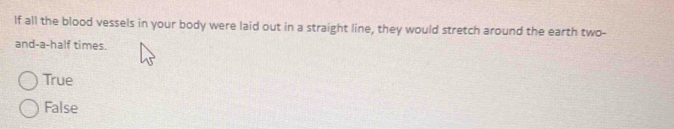 lf all the blood vessels in your body were laid out in a straight line, they would stretch around the earth two-
and-a-half times.
True
False