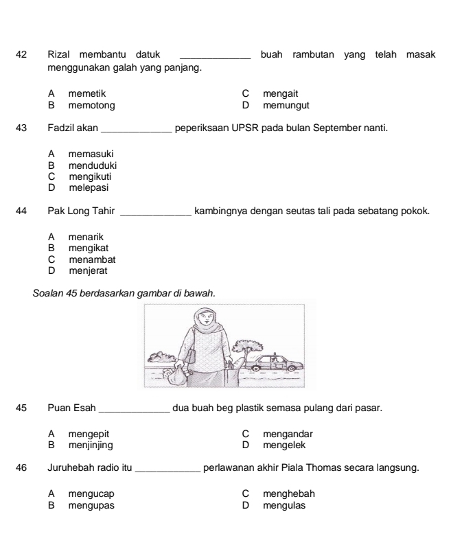 Rizal membantu datuk _buah rambutan yang telah masak
menggunakan galah yang panjang.
A memetik C mengait
B memotong D memungut
43 Fadzil akan _peperiksaan UPSR pada bulan September nanti.
A memasuki
B menduduki
C mengikuti
D melepasi
44 Pak Long Tahir _kambingnya dengan seutas tali pada sebatang pokok.
A menarik
B mengikat
C menambat
D menjerat
Soalan 45 berdasarkan gambar di bawah.
45 Puan Esah _dua buah beg plastik semasa pulang dari pasar.
A mengepit C mengandar
B menjinjing D mengelek
46 Juruhebah radio itu_ perlawanan akhir Piala Thomas secara langsung.
A mengucap C menghebah
B mengupas D mengulas