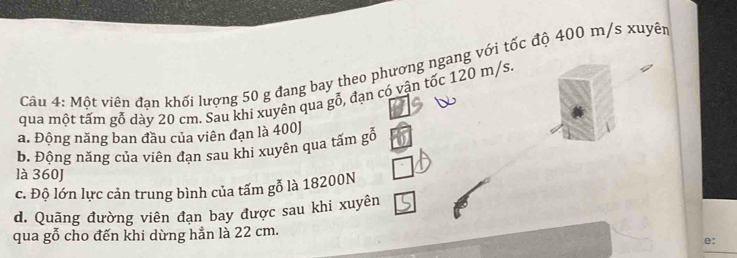 Một viên đạn khối lượng 50 g đang bay theo phương ngang với tốc độ 400 m/s xuyên 
qua một tấm gỗ dày 20 cm. Sau khi xuyên qua gỗ, đạn có vận tốc 120 m/s. 
a. Động năng ban đầu của viên đạn là 400J
b. Động năng của viên đạn sau khi xuyên qua tấm goverline overline 0
là 360J
c. Độ lớn lực cản trung bình của tấm gỗ là 18200N
d. Quãng đường viên đạn bay được sau khi xuyên 
qua gỗ cho đến khi dừng hẳn là 22 cm. 
e: