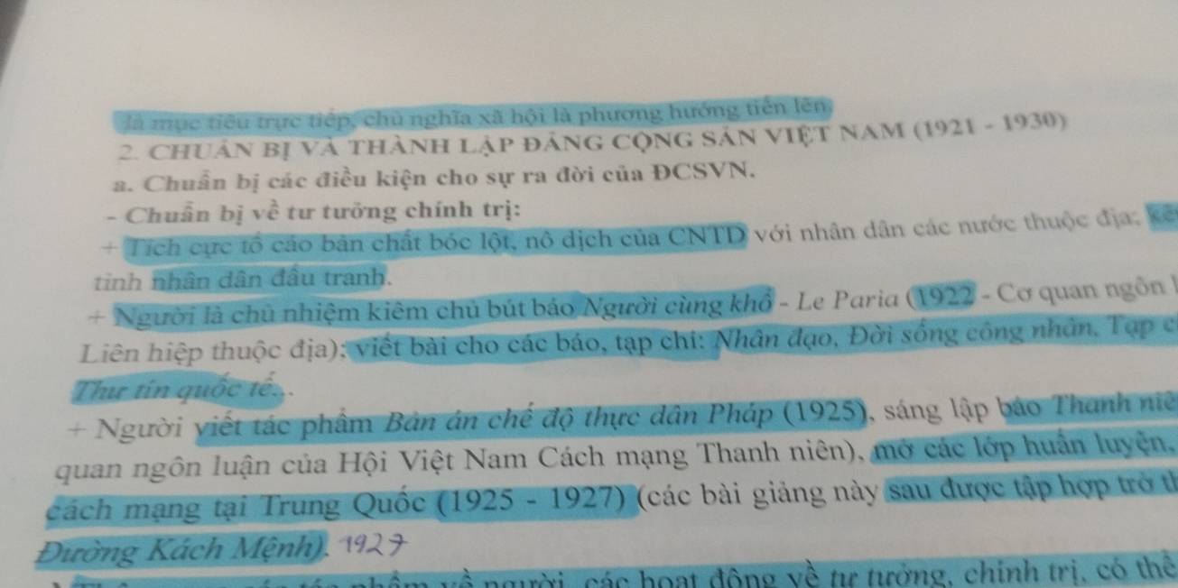 là mục tiêu trực tiếp, chủ nghĩa xã hội là phương hướng tiến lên 
2. ChUân bị và thành lập đáng cộng Sản ViệT NaM (1921 - 1930) 
a. Chuẩn bị các điều kiện cho sự ra đời của ĐCSVN. 
- Chuẩn bị về tư tưỡng chính trị: 
+ Tích cực tổ cáo bản chất bốc lột, nô dịch của CNTD với nhân dân các nước thuộc địa, kế 
tinh nhân dân đầu tranh. 
+ Người là chủ nhiệm kiêm chủ bút báo Người cùng khổ - Le Paria (1922 - Cơ quan ngôn | 
Liên hiệp thuộc địa); viết bài cho các báo, tạp chi: Nhân đạo, Đời sống công nhân, Tạp c 
Tư tín quốc tế 
+ Người viết tác phẩm Bản án chế độ thực dân Pháp (1925), sáng lập báo Thanh niề 
quan ngôn luận của Hội Việt Nam Cách mạng Thanh niên), mở các lớp huân luyện, 
cách mạng tại Trung Quốc (1925 - 1927) (các bài giảng này sau được tập hợp trở th 
Đường Kách Mệnh) 
người các hoạt động về tư tưởng, chính trị, có thể