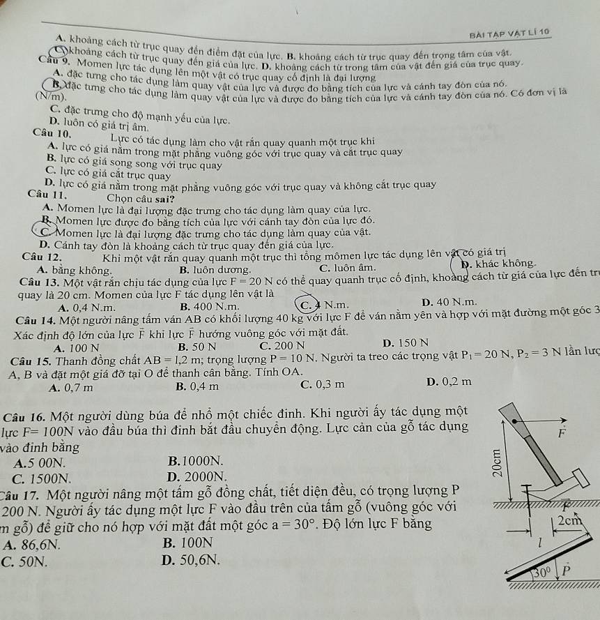 Bài tạp vật lí 10
A. khoảng cách từ trục quay đến điểm đặt của lực. B. khoảng cách từ trục quay đến trọng tâm của vật
Cokhoảng cách từ trục quay đến giá của lực. D. khoảng cách từ trong tâm của vật đến giá của trục quay.
Cầu 9. Momen lực tác dụng lên một vật có trục quay cổ định là đại lượng
A. đặc tưng cho tác dụng làm quay vật của lực và được đo bằng tích của lực và cánh tay đòn của nó.
(N/m). Bộ đặc từng cho tác dụng làm quay vật của lực và được đo bằng tích của lực và cánh tay đòn của nó. Có đơn vị là
C. đặc trưng cho độ mạnh yếu của lực.
D. luôn có giá trị âm
Câu 10. Lực có tác dụng làm cho vật rắn quay quanh một trục khi
A. lực có giá nằm trong mặt phăng vuông góc với trục quay và cắt trục quay
B. lực có giá song song với trục quay
C. lực có giá cắt trục quay
D. lực có giá nằm trong mặt phẳng vuông góc với trục quay và không cắt trục quay
Câu 11. Chọn câu sai?
A. Momen lực là đại lượng đặc trưng cho tác dụng làm quay của lực.
B. Momen lực được đo băng tích của lực với cánh tay đòn của lực đó.
C. Momen lực là đại lượng đặc trưng cho tác dụng làm quay của vật.
D. Cánh tay đòn là khoảng cách từ trục quay đến giá của lực.
Câu 12. Khi một vật rắn quay quanh một trục thì tổng mômen lực tác dụng lên vật có giá trị
A. bằng không. B. luôn dương. C. luôn âm. D. khác không
Câu 13. Một vật rắn chịu tác dụng của lực F=20N có thể quay quanh trục cổ định, khoàng cách từ giá của lực đến trị
quay là 20 cm. Momen của lực F tác dụng lên vật là
A. 0,4 N.m. B. 400 N.m. C. 4 N.m. D. 40 N.m.
Câu 14. Một người nâng tấm ván AB có khối lượng 40 kg với lực F đề ván nằm yên và hợp với mặt đường một góc 3
Xác định độ lớn của lực F khi lực F hướng vuông góc với mặt đất.
A. 100 N B. 50 N C. 200 N D. 150 N
Câu 15. Thanh đồng chất AB=1,2m;  trọng lượng P=10N. Người ta treo các trọng vật P_1=20N,P_2=3N lần lượ
A, B và đặt một giá đỡ tại O để thanh cân bằng. Tính OA.
A. 0,7 m B. 0,4 m C. 0,3 m D. 0,2 m
Câu 16. Một người dùng búa để nhổ một chiếc đinh. Khi người ấy tác dụng một
lực F=100N vào đầu búa thì đinh bắt đầu chuyền động. Lực cản của gỗ tác dụng
vào đinh bằng
A.5 00N. B.1000N.
C. 1500N. D. 2000N.
Câu 17. Một người nâng một tấm gỗ đồng chất, tiết diện đều, có trọng lượng P
200 N. Người ấy tác dụng một lực F vào đầu trên của tấm gỗ (vuông góc với
m gỗ) để giữ cho nó hợp với mặt đất một góc a=30° Độ lớn lực F băng
A. 86,6N. B. 100N 
C. 50N. D. 50,6N.