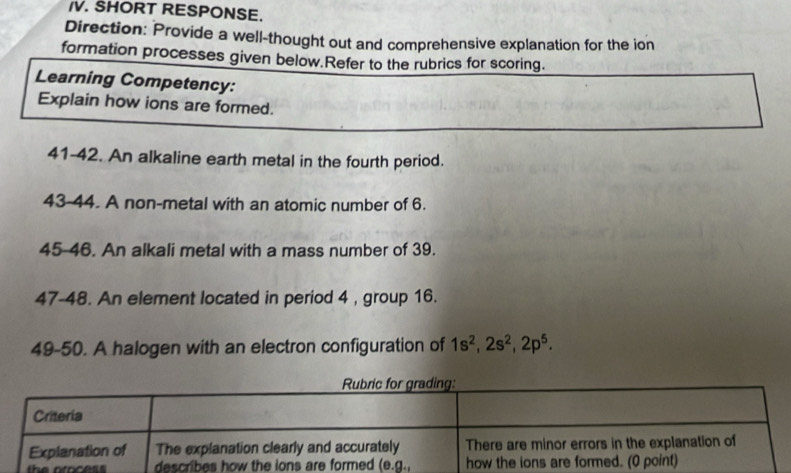 SHORT RESPONSE.
Direction: Provide a well-thought out and comprehensive explanation for the ion
formation processes given below.Refer to the rubrics for scoring.
Learning Competency:
Explain how ions are formed.
41-42. An alkaline earth metal in the fourth period.
43-44. A non-metal with an atomic number of 6.
45-46. An alkali metal with a mass number of 39.
47-48. An element located in period 4 , group 16.
49-50. A halogen with an electron configuration of 1s^2,2s^2,2p^5.
the aroces