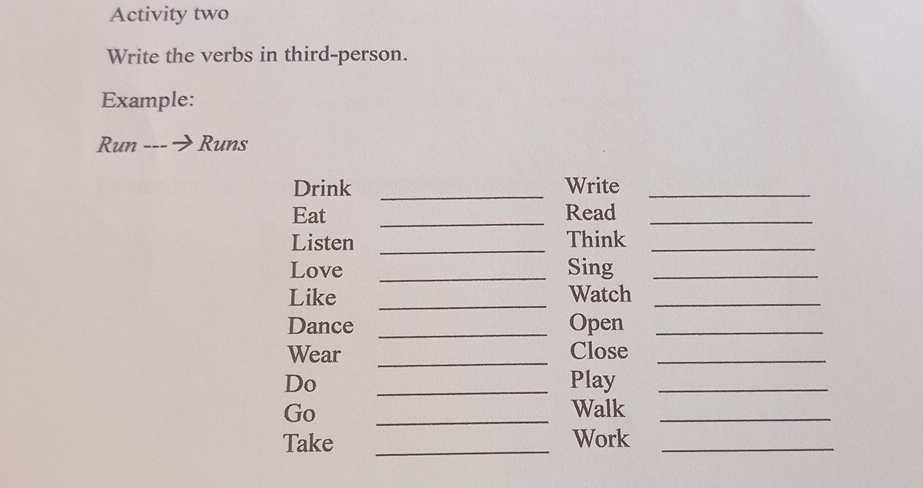 Activity two 
Write the verbs in third-person. 
Example: 
Run ---プ Runs 
Drink _Write_ 
Eat _Read_ 
Listen _Think_ 
Love _Sing_ 
_ 
Like Watch_ 
Dance _Open_ 
Wear _Close_ 
Do _Play_ 
Go _Walk_ 
Take _Work_