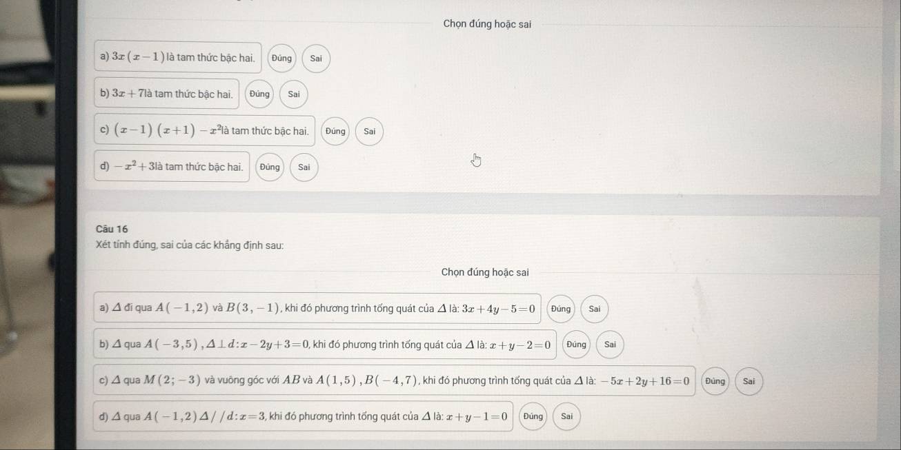 Chọn đúng hoặc sai 
a) 3x(x-1) là tam thức bậc hai. Đúng Sai 
b) 3x+71a tam thức bậc hai. Đúng Sai 
c) (x-1)(x+1)-x^2 là tam thức bậc hai. Đúng Sai 
d) -x^2+3la tam thức bậc hai. Đúng Sai 
Câu 16 
Xét tính đúng, sai của các khắng định sau: 
Chọn đúng hoặc sai 
a) △ di qua A(-1,2) và B(3,-1) , khi đó phương trình tổng quát của △ ldot a:3x+4y-5=0 Đúng Sai 
b) △ qua A(-3,5), △ ⊥ d : x-2y+3=0 , khi đó phương trình tổng quát của △ la : x+y-2=0 Đúng Sai 
c) Δ qua M(2;-3) và vuông góc với AB và A(1,5), B(-4,7) , khi đó phương trình tổng quát của △ ldot a:-5x+2y+16=0 Đùng Sai 
d) △ qua A(-1,2)△ //d:x=3 3, khi đó phương trình tổng quát của △ là: x+y-1=0 Đúng Sai