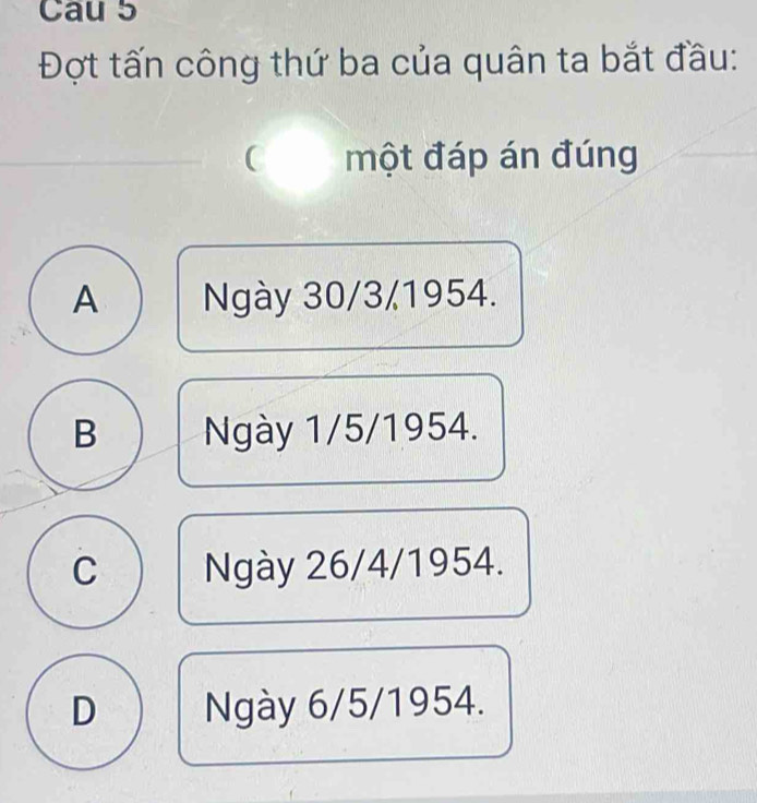 Cau 5
Đợt tấn công thứ ba của quân ta bắt đầu:
 một đáp án đúng
A Ngày 30/3/1954.
B Ngày 1/5/1954.
C Ngày 26/4/1954.
D Ngày 6/5/1954.