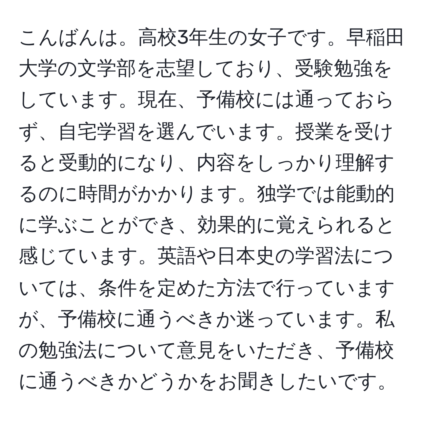 こんばんは。高校3年生の女子です。早稲田大学の文学部を志望しており、受験勉強をしています。現在、予備校には通っておらず、自宅学習を選んでいます。授業を受けると受動的になり、内容をしっかり理解するのに時間がかかります。独学では能動的に学ぶことができ、効果的に覚えられると感じています。英語や日本史の学習法については、条件を定めた方法で行っていますが、予備校に通うべきか迷っています。私の勉強法について意見をいただき、予備校に通うべきかどうかをお聞きしたいです。