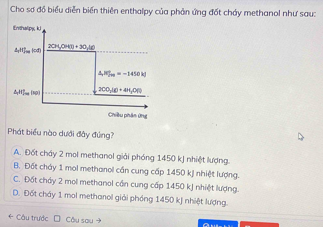 Cho sơ đồ biểu diễn biến thiên enthalpy của phản ứng đốt cháy methanol như sau:
Enthalpy, kJ
△ _fH_(298)^o(cd) 2CH_3OH(l)+3O_2(g)
△ _rH_(298)^o=-1450kJ
△ _fH_(298)^o(sp)
2CO_2(g)+4H_2O(l)
Chiều phản ứng
Phát biểu nào dưới đây đúng?
A. Đốt cháy 2 mol methanol giải phóng 1450 kJ nhiệt lượng.
B. Đốt cháy 1 mol methanol cần cung cấp 1450 kJ nhiệt lượng.
C. Đốt cháy 2 mol methanol cần cung cấp 1450 kJ nhiệt lượng.
D. Đốt cháy 1 mol methanol giải phóng 1450 kJ nhiệt lượng.
← Câu trước Câu sau