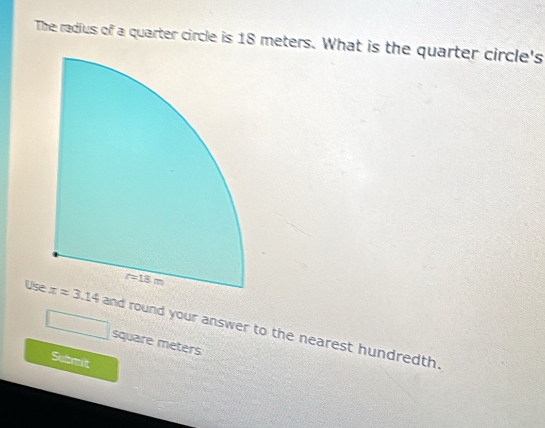 The radius of a quarter circle is 18 meters. What is the quarter circle's
Us and round your answer to the nearest hundredth.
^ square meters
Submit