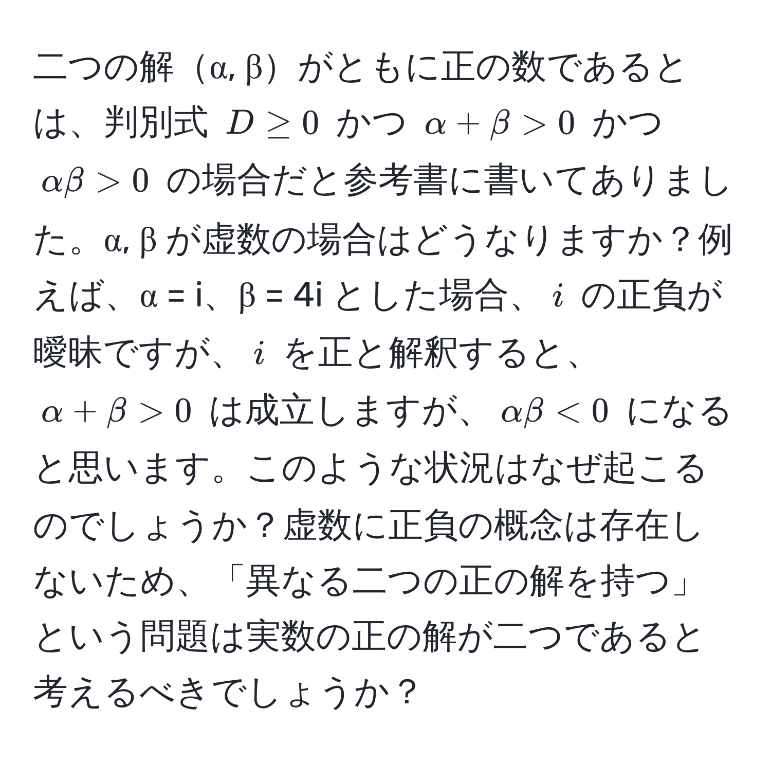 二つの解α, βがともに正の数であるとは、判別式 $D ≥ 0$ かつ $alpha + beta > 0$ かつ $alpha beta > 0$ の場合だと参考書に書いてありました。α, β が虚数の場合はどうなりますか？例えば、α = i、β = 4i とした場合、$i$ の正負が曖昧ですが、$i$ を正と解釈すると、$alpha + beta > 0$ は成立しますが、$alpha beta < 0$ になると思います。このような状況はなぜ起こるのでしょうか？虚数に正負の概念は存在しないため、「異なる二つの正の解を持つ」という問題は実数の正の解が二つであると考えるべきでしょうか？