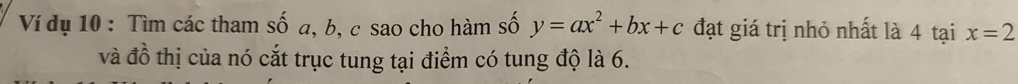 Ví dụ 10 : Tìm các tham số a, b, c sao cho hàm số y=ax^2+bx+c đạt giá trị nhỏ nhất là 4 tại x=2
và đồ thị của nó cắt trục tung tại điểm có tung độ là 6.