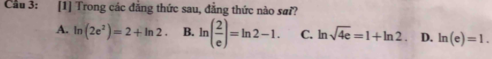 Cầu 3: [1] Trong các đẳng thức sau, đẳng thức nào sai?
A. ln (2e^2)=2+ln 2· B. ln ( 2/e )=ln 2-1. C. ln sqrt(4e)=1+ln 2. D. ln (e)=1.