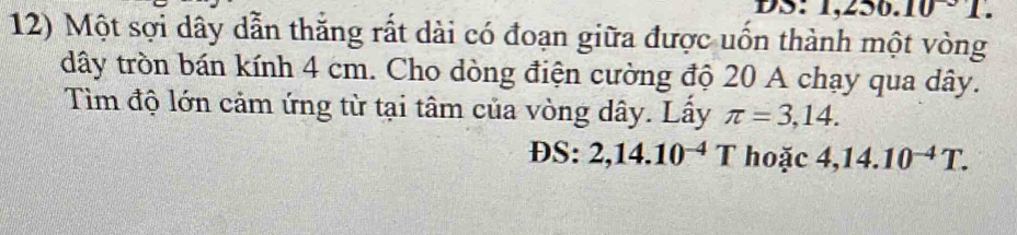 DS: 1 ,250.10°1
12) Một sợi dây dẫn thắng rất dài có đoạn giữa được uốn thành một vòng 
dây tròn bán kính 4 cm. Cho dòng điện cường độ 20 A chạy qua dây. 
Tìm độ lớn cảm ứng từ tại tâm của vòng dây. Lấy π =3,14. 
DS: 2,14.10^(-4)T hoặc 4,14.10^(-4)T.