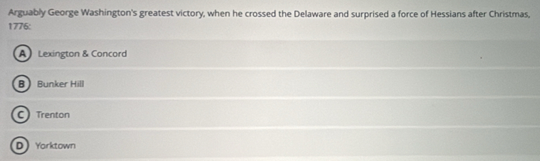 Arguably George Washington's greatest victory, when he crossed the Delaware and surprised a force of Hessians after Christmas,
1776:
A Lexington & Concord
B  Bunker Hill
C Trenton
D Yarktown