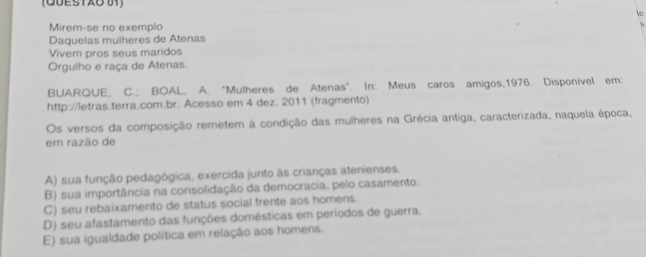 (QUESTÃO 01)
le
Mirem-se no exemplo
Daquelas mulheres de Atenas
Vivem pros seus maridos
Orgulho e raça de Atenas.
BUARQUE, C.; BOAL, A. ''Mulheres de Atenas'. In: Meus caros amigos, 1976. Disponível em:
http://letras.terra.com.br. Acesso em 4 dez. 2011 (fragmento)
Os versos da composição remetem à condição das mulheres na Grécia antiga, caracterizada, naquela época,
em razão de
A) sua função pedagógica, exercida junto às crianças atenienses.
B) sua importância na consolidação da democracia, pelo casamento.
C) seu rebaixamento de status social frente aos homens.
D) seu afastamento das funções domésticas em períodos de guerra.
E) sua igualdade política em relação aos homens.