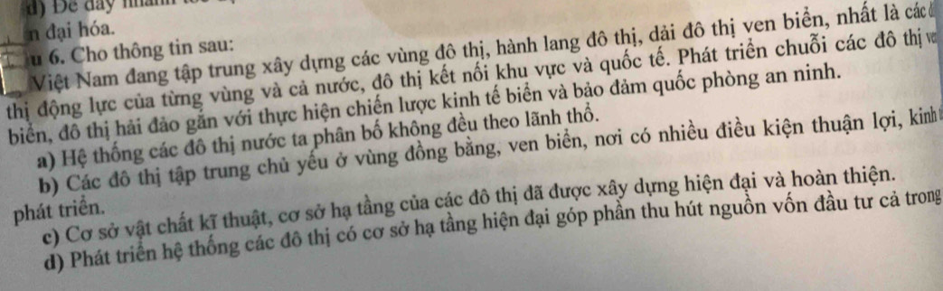 Để đay nhành
n đại hóa.
Việt Nam đang tập trung xây dựng các vùng đô thị, hành lang đô thị, dải đô thị ven biển, nhất là cácc
u 6. Cho thông tin sau:
_thị động lực của từng vùng và cả nước, đô thị kết nối khu vực và quốc tế. Phát triển chuỗi các đô thị v
biển, đồ thị hải đảo gắn với thực hiện chiến lược kinh tế biển và bảo đảm quốc phòng an ninh.
a) Hệ thống các đô thị nước ta phân bố không đều theo lãnh thổ.
b) Các đô thị tập trung chủ yếu ở vùng đồng bằng, ven biển, nơi có nhiều điều kiện thuận lợi, kinh
c) Cơ sở vật chất kĩ thuật, cơ sở hạ tầng của các đô thị đã được xây dựng hiện đại và hoàn thiện.
phát triển.
d) Phát triển hệ thống các đô thị có cơ sở hạ tầng hiện đại góp phần thu hút nguồn vốn đầu tư cả trong