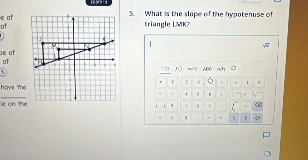 zoom in 
e of 
5. What is the slope of the hypotenuse of 
of 
triangle LMK?

sqrt(x)
e of 
of
5
123 ∫() ∞≠∈ ABC αβ
r y 7 8 + e i π
have the 
_
4 5 6 × 1 r 
ie on thes 1 2 3 . — X
( ) 
≈ ≠ 
m + < > 51