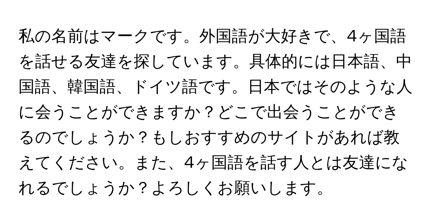 私の名前はマークです。外国語が大好きで、4ヶ国語を話せる友達を探しています。具体的には日本語、中国語、韓国語、ドイツ語です。日本ではそのような人に会うことができますか？どこで出会うことができるのでしょうか？もしおすすめのサイトがあれば教えてください。また、4ヶ国語を話す人とは友達になれるでしょうか？よろしくお願いします。