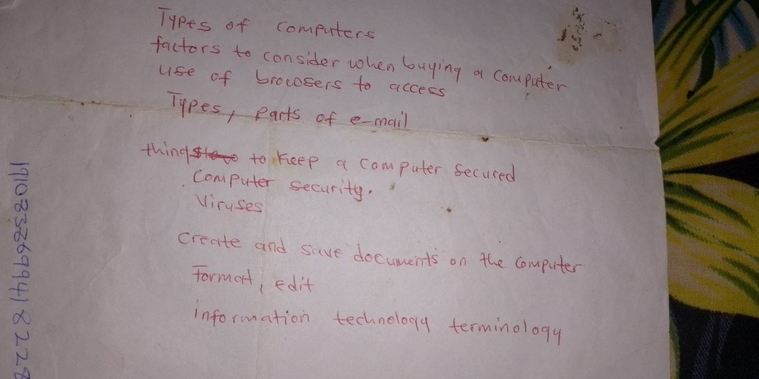 Types of computers 
factors to consider when buying a computer 
use of brocosers to access 
Types, parts of e-mail 
thing to keep a computer secured
8
computer security, 
viruses 
create and save documents on the Computer 
Formort, edit 
information technology terminology